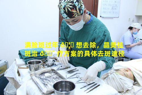 满脸斑过年 🦆 想去除，晶美祛斑治 🐯 疗方案的具体去斑途径是什么